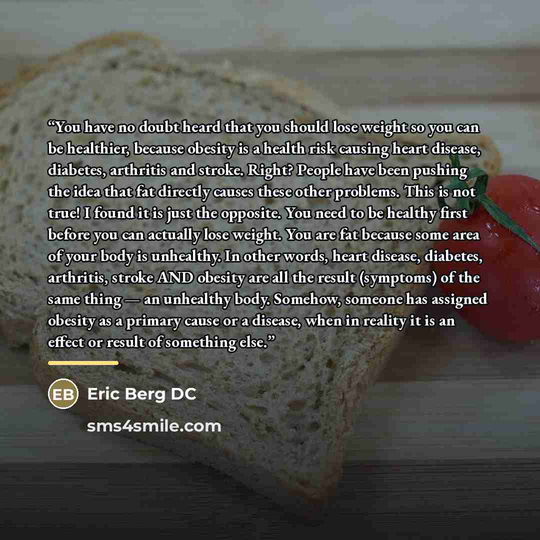 “You have no doubt heard that you should lose weight so you can be healthier, because obesity is a health risk causing heart disease, diabetes, arthritis and stroke. Right? People have been pushing the idea that fat directly causes these other problems. This is not true! I found it is just the…” quote by Eric Berg DC