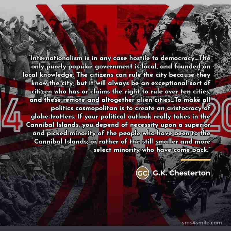 “Internationalism is in any case hostile to democracy….The only purely popular government is local, and founded on local knowledge. The citizens can rule the city because they know the city; but it will always be an exceptional sort of citizen who has or claims the right to rule over ten cities…” quote by G.K. Chesterton