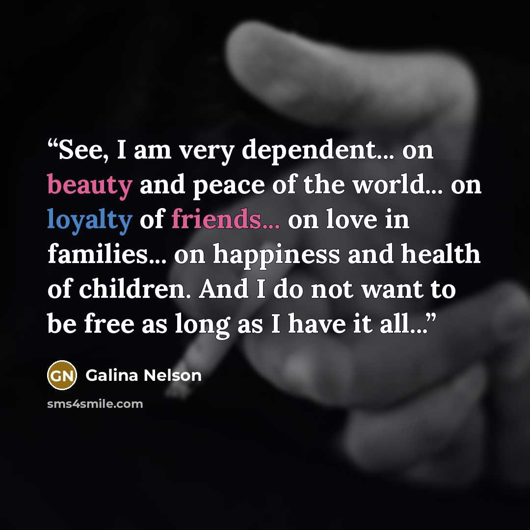 “See, I am very dependent... on beauty and peace of the world... on loyalty of friends... on love in families... on happiness and health of children. And I do not want to be free as long as I have it all...” quote by Galina Nelson