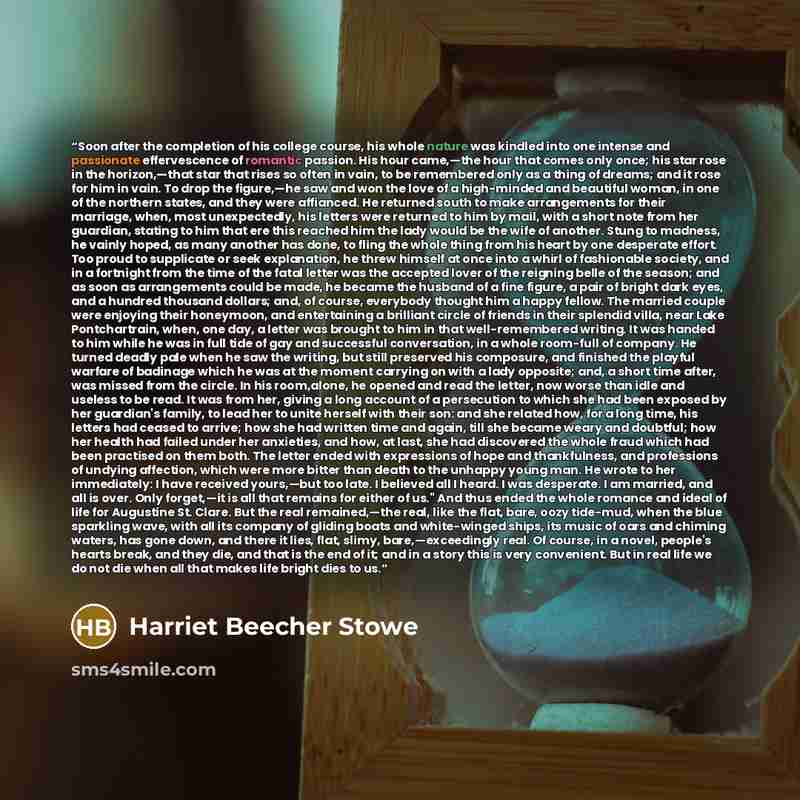 “Soon after the completion of his college course, his whole nature was kindled into one intense and passionate effervescence of romantic passion. His hour came,—the hour that comes only once; his star rose in the horizon,—that star that rises so often in vain, to be remembered only as a thing of…” quote by Harriet Beecher Stowe