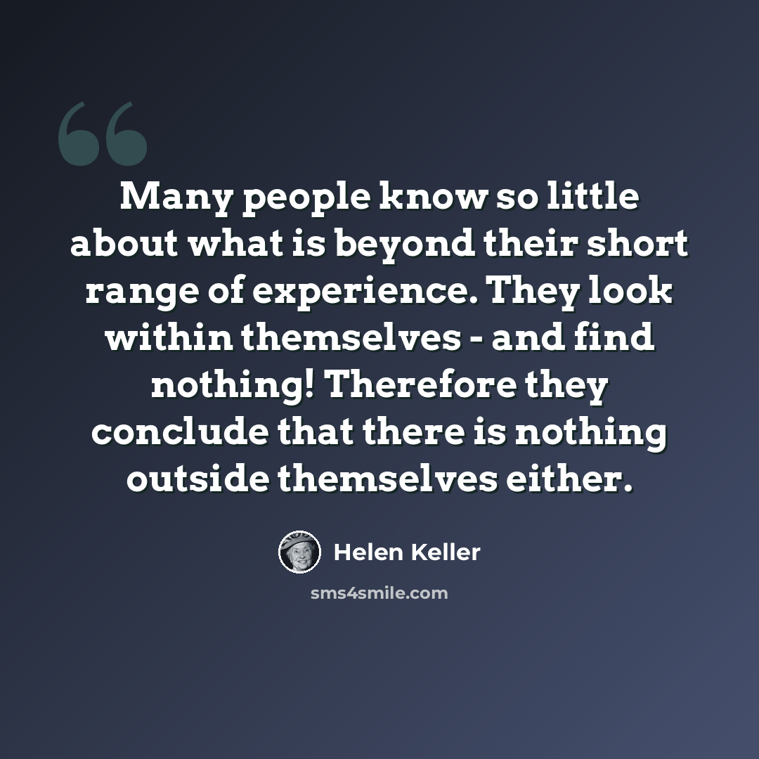 “Many people know so little about what is beyond their short range of experience. They look within themselves - and find nothing! Therefore they conclude that there is nothing outside themselves either.” quote by Helen Keller