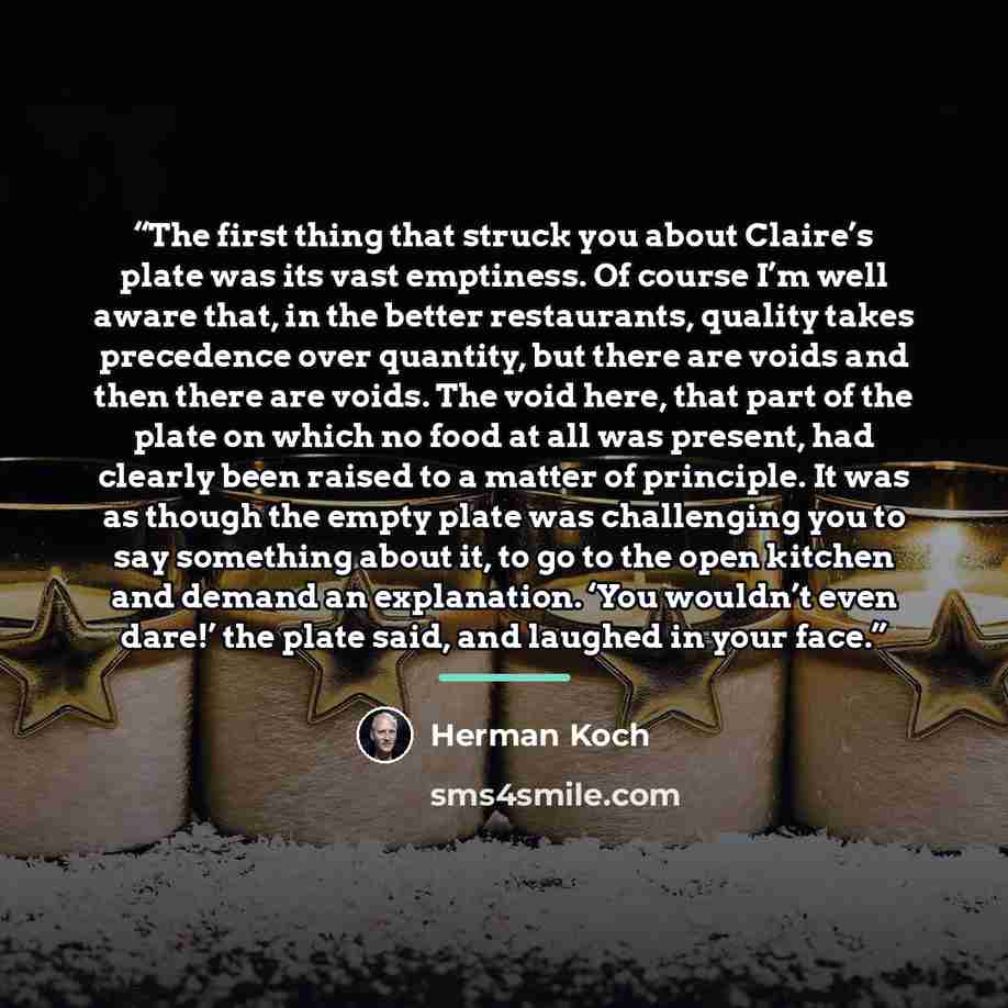 “The first thing that struck you about Claire’s plate was its vast emptiness. Of course I’m well aware that, in the better restaurants, quality takes precedence over quantity, but there are voids and then there are voids. The void here, that part of the plate on which no food at all was present…” quote by Herman Koch