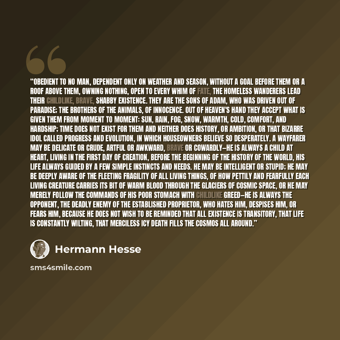 “Obedient to no man, dependent only on weather and season, without a goal before them or a roof above them, owning nothing, open to every whim of fate, the homeless wanderers lead their childlike, brave, shabby existence. They are the sons of Adam, who was driven out of Paradise; the brothers of…” quote by Hermann Hesse