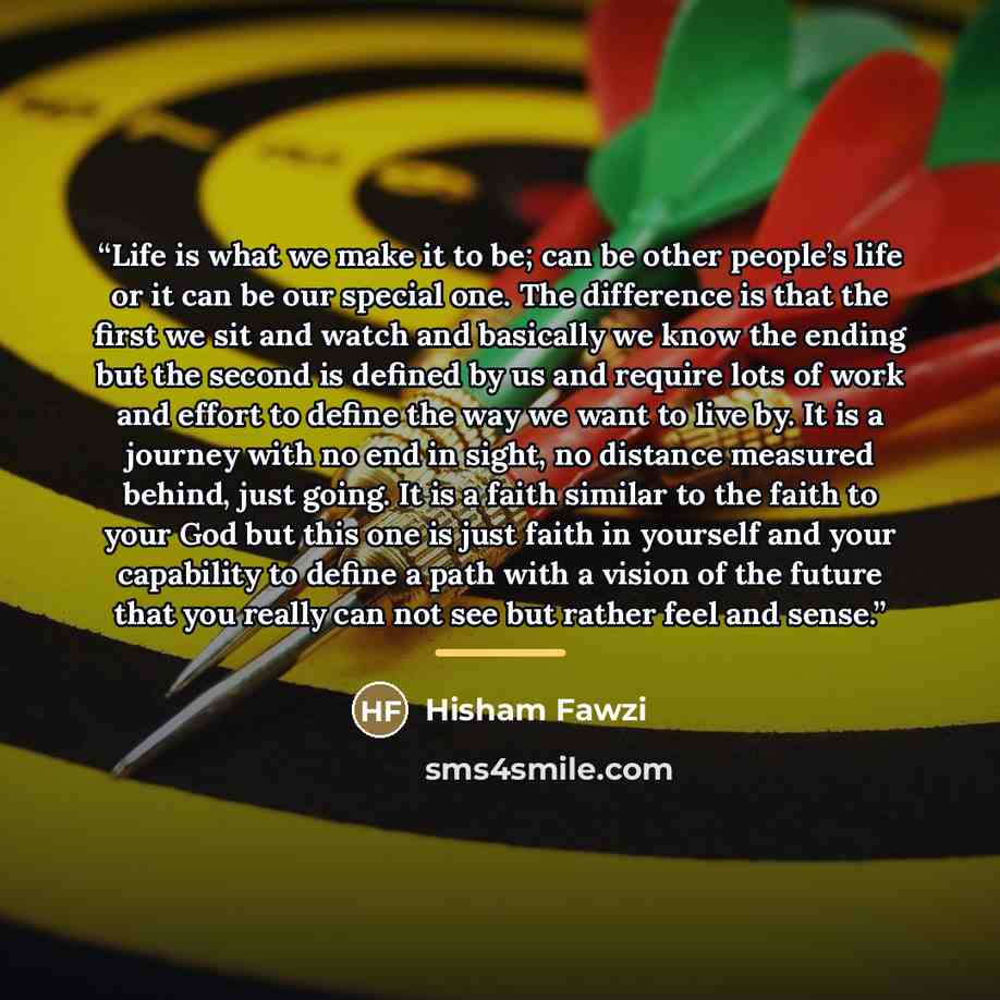 “Life is what we make it to be; can be other people’s life or it can be our special one. The difference is that the first we sit and watch and basically we know the ending but the second is defined by us and require lots of work and effort to define the way we want to live by. It is a journey with…” quote by Hisham Fawzi