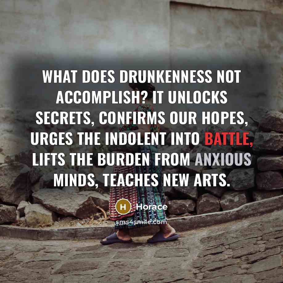 “What does drunkenness not accomplish? It unlocks secrets, confirms our hopes, urges the indolent into battle, lifts the burden from anxious minds, teaches new arts.” quote by Horace