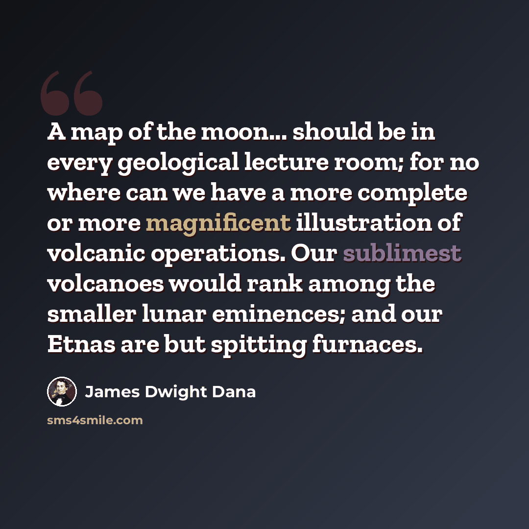 “A map of the moon... should be in every geological lecture room; for no where can we have a more complete or more magnificent illustration of volcanic operations. Our sublimest volcanoes would rank among the smaller lunar eminences; and our Etnas are but spitting furnaces.” quote by James Dwight Dana