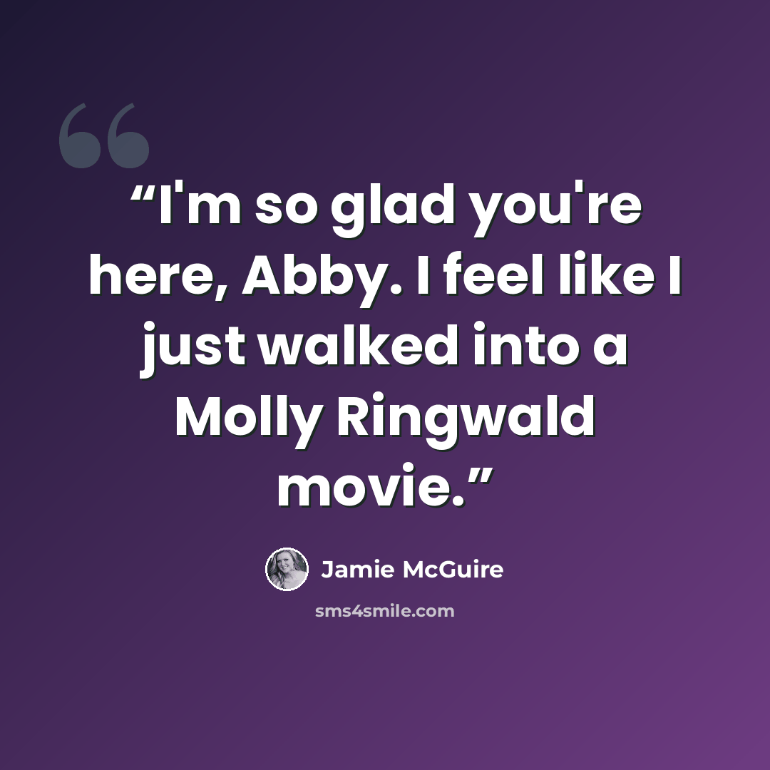 “I'm so glad you're here, Abby. I feel like I just walked into a Molly Ringwald movie.” quote by Jamie McGuire