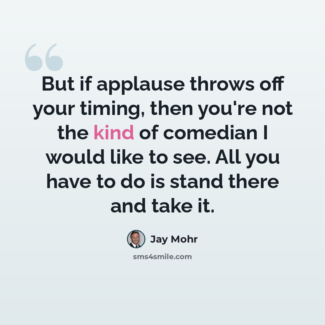 “But if applause throws off your timing, then you're not the kind of comedian I would like to see. All you have to do is stand there and take it.” quote by Jay Mohr