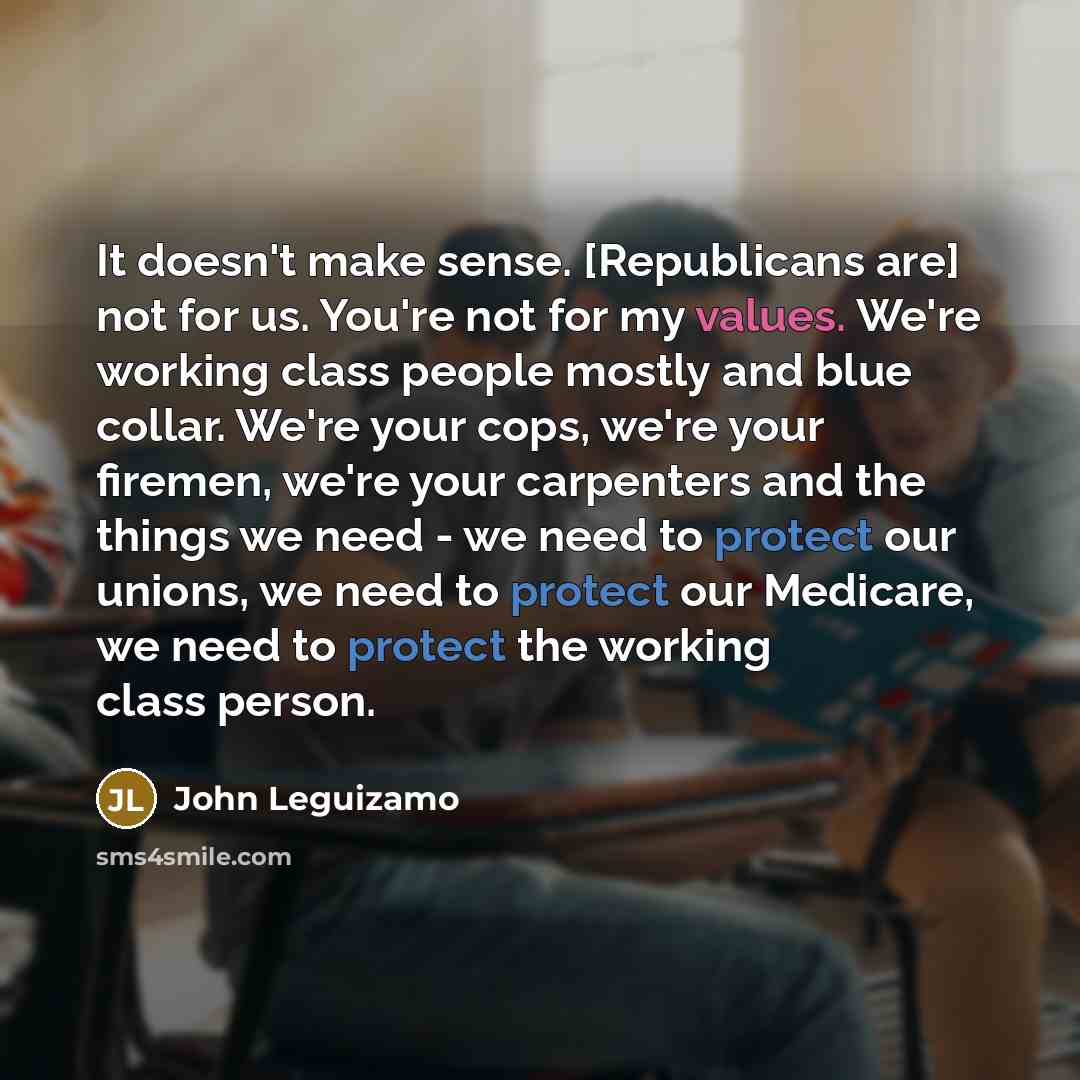 “It doesn't make sense. [Republicans are] not for us. You're not for my values. We're working class people mostly and blue collar. We're your cops, we're your firemen, we're your carpenters and the things we need - we need to protect our unions, we need to protect our Medicare, we need to protect…” quote by John Leguizamo