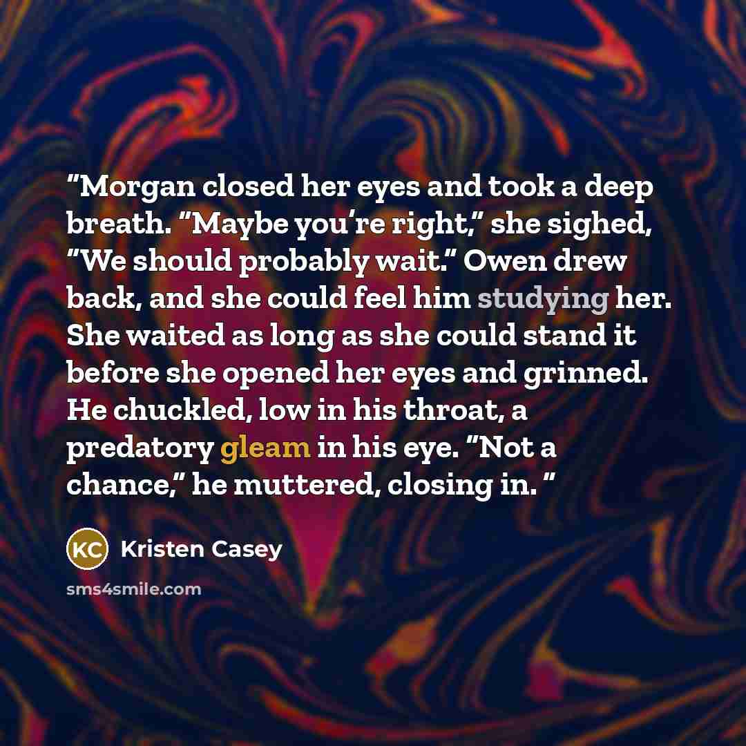 “Morgan closed her eyes and took a deep breath. “Maybe you’re right,” she sighed, “We should probably wait.” Owen drew back, and she could feel him studying her. She waited as long as she could stand it before she opened her eyes and grinned. He chuckled, low in his throat, a predatory gleam in his…” quote by Kristen Casey