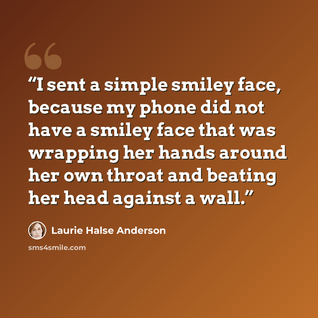 “I sent a simple smiley face, because my phone did not have a smiley face that was wrapping her hands around her own throat and beating her head against a wall.” quote by Laurie Halse Anderson
