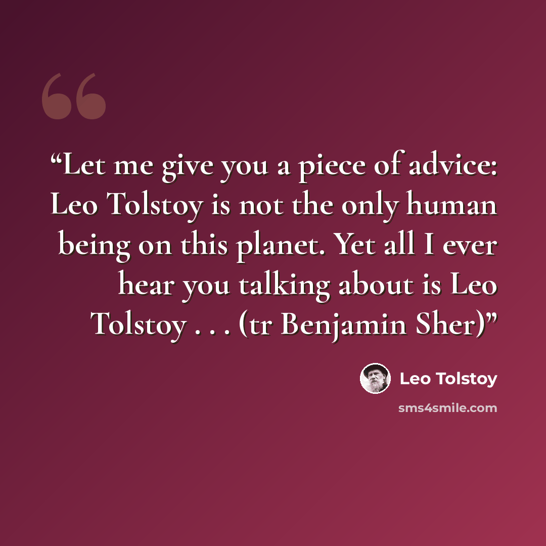 “Let me give you a piece of advice: Leo Tolstoy is not the only human being on this planet. Yet all I ever hear you talking about is Leo Tolstoy . . . (tr Benjamin Sher)” quote by Leo Tolstoy