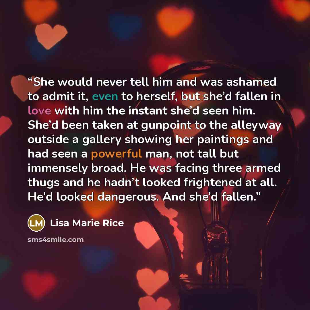 “She would never tell him and was ashamed to admit it, even to herself, but she’d fallen in love with him the instant she’d seen him. She’d been taken at gunpoint to the alleyway outside a gallery showing her paintings and had seen a powerful man, not tall but immensely broad. He was facing three…” quote by Lisa Marie Rice