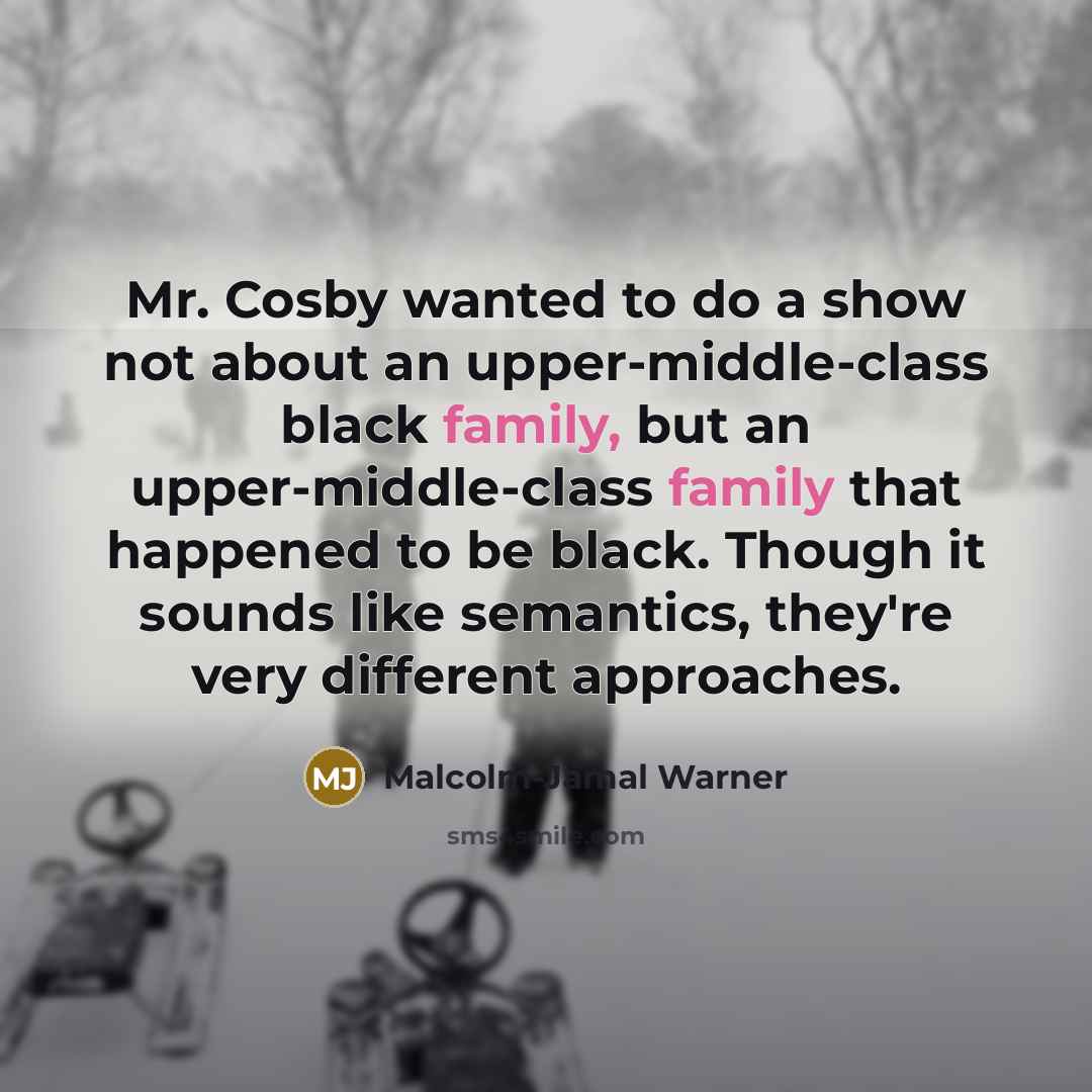 “Mr. Cosby wanted to do a show not about an upper-middle-class black family, but an upper-middle-class family that happened to be black. Though it sounds like semantics, they're very different approaches.” quote by Malcolm-Jamal Warner