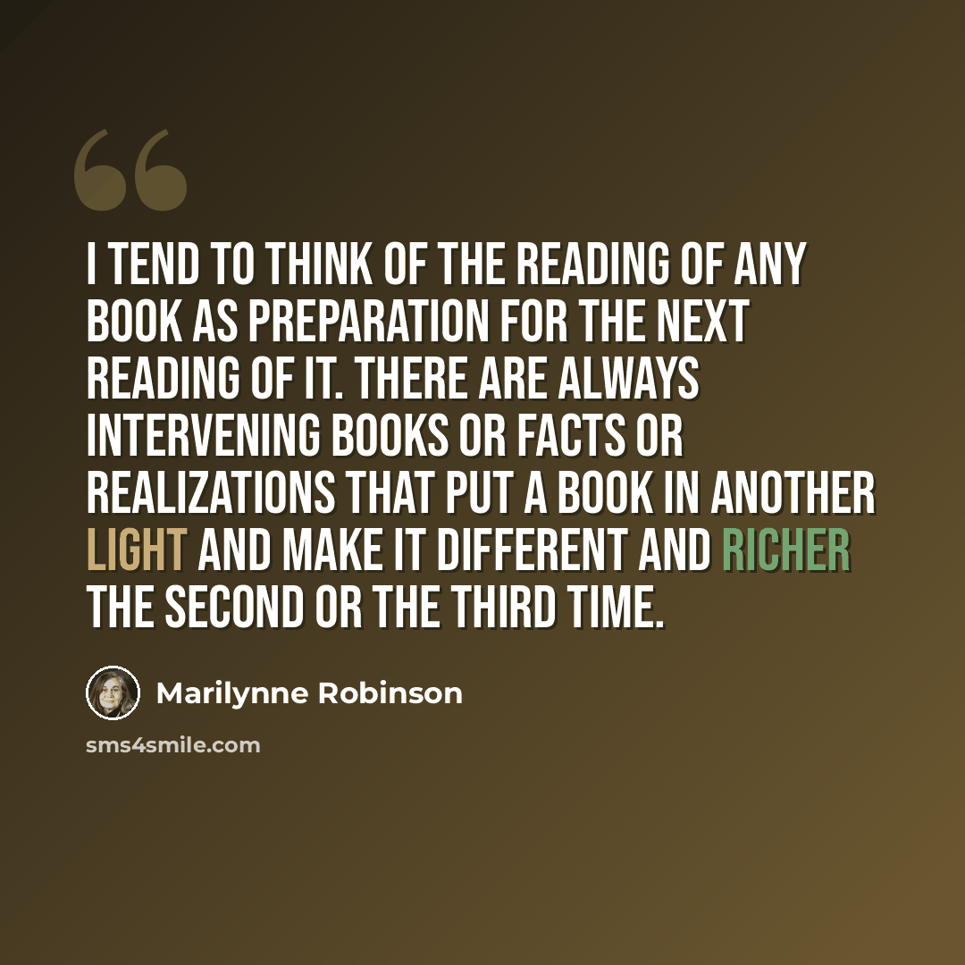 “I tend to think of the reading of any book as preparation for the next reading of it. There are always intervening books or facts or realizations that put a book in another light and make it different and richer the second or the third time.” quote by Marilynne Robinson
