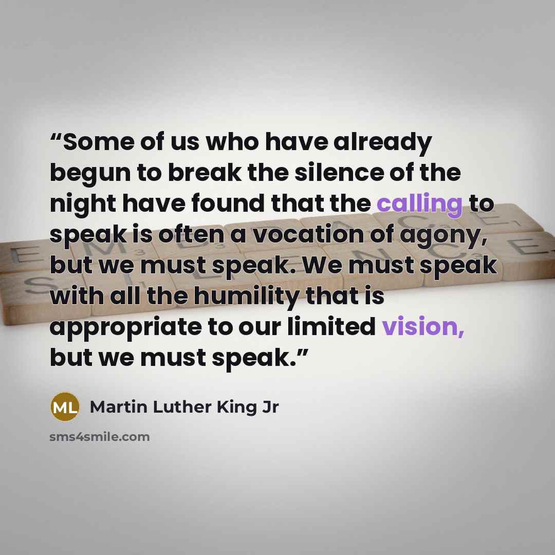 “Some of us who have already begun to break the silence of the night have found that the calling to speak is often a vocation of agony, but we must speak. We must speak with all the humility that is appropriate to our limited vision, but we must speak.” quote by Martin Luther King Jr
