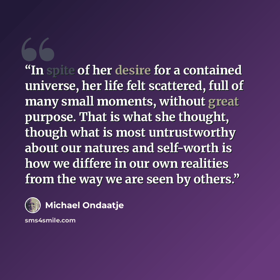 “In spite of her desire for a contained universe, her life felt scattered, full of many small moments, without great purpose. That is what she thought, though what is most untrustworthy about our natures and self-worth is how we differe in our own realities from the way we are seen by others.” quote by Michael Ondaatje
