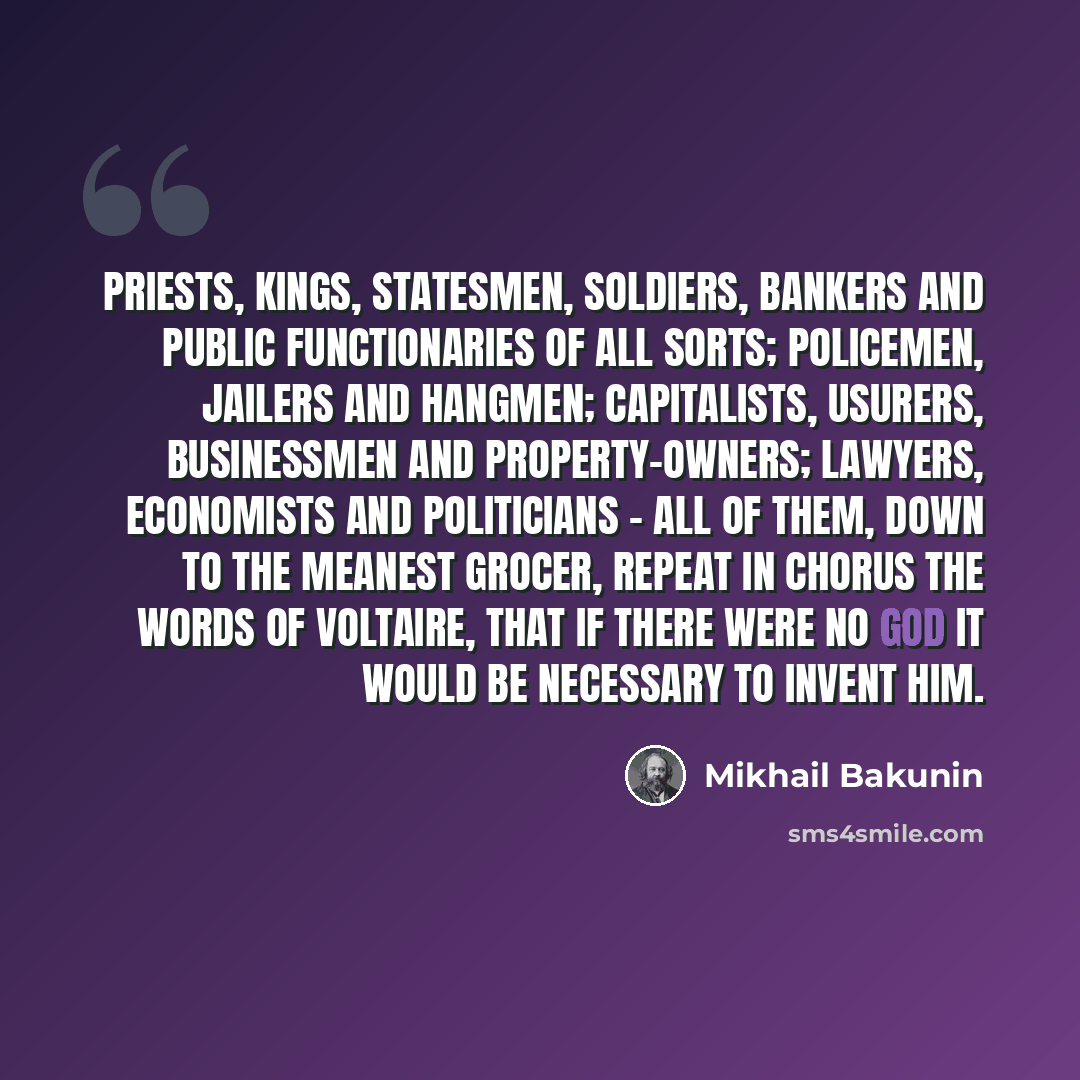“Priests, kings, statesmen, soldiers, bankers and public functionaries of all sorts; policemen, jailers and hangmen; capitalists, usurers, businessmen and property-owners; lawyers, economists and politicians - all of them, down to the meanest grocer, repeat in chorus the words of Voltaire, that if…” quote by Mikhail Bakunin