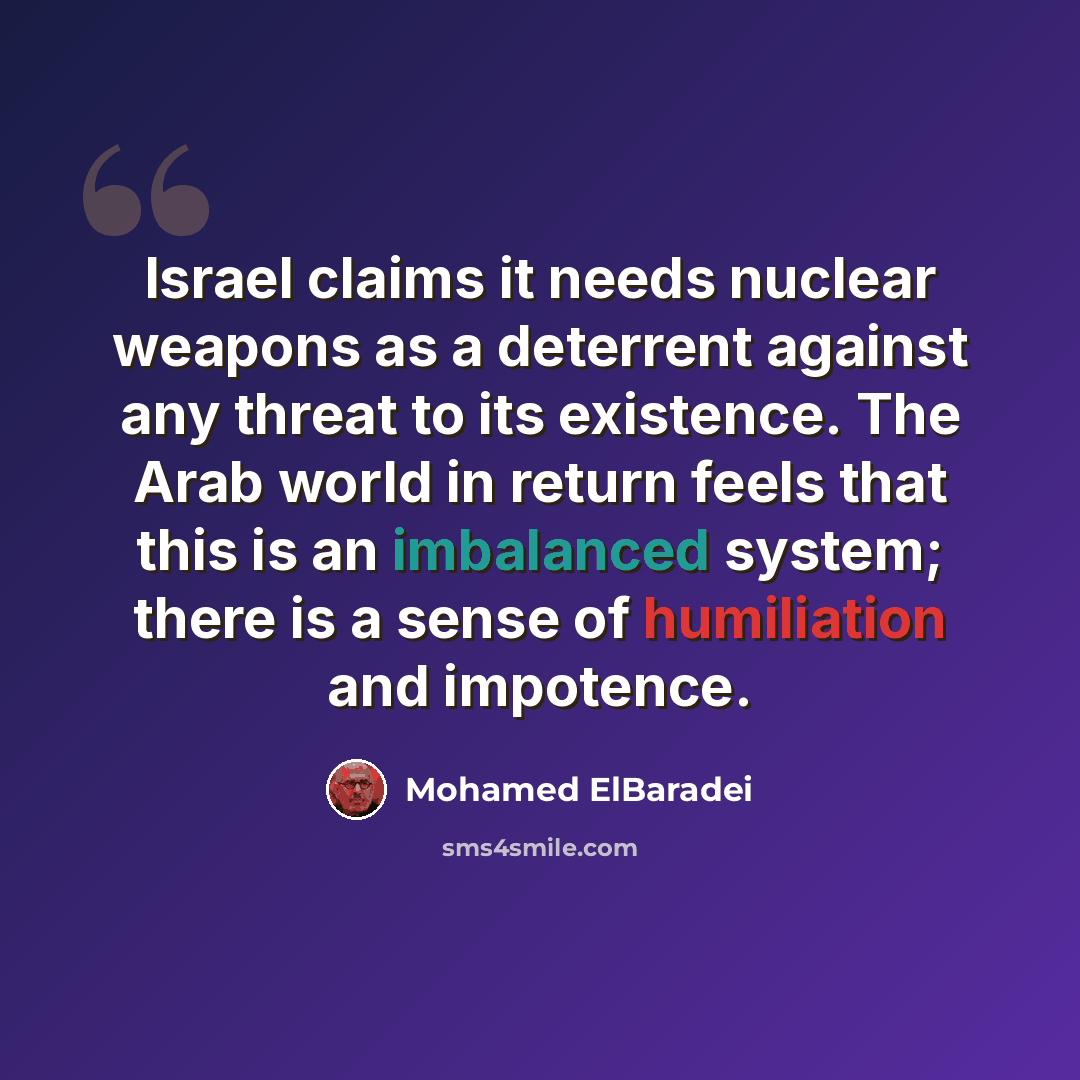 “Israel claims it needs nuclear weapons as a deterrent against any threat to its existence. The Arab world in return feels that this is an imbalanced system; there is a sense of humiliation and impotence.” quote by Mohamed ElBaradei