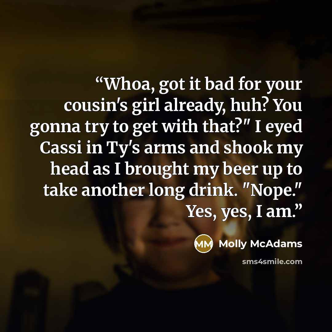 “Whoa, got it bad for your cousin's girl already, huh? You gonna try to get with that?" I eyed Cassi in Ty's arms and shook my head as I brought my beer up to take another long drink. "Nope." Yes, yes, I am.” quote by Molly McAdams