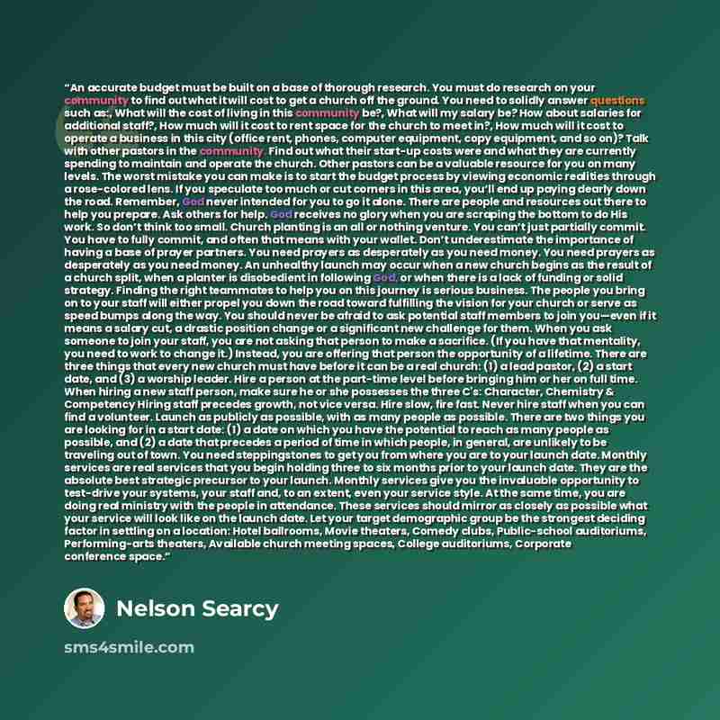 “An accurate budget must be built on a base of thorough research. You must do research on your community to find out what it will cost to get a church off the ground. You need to solidly answer questions such as:, What will the cost of living in this community be?, What will my salary be? How about…” quote by Nelson Searcy