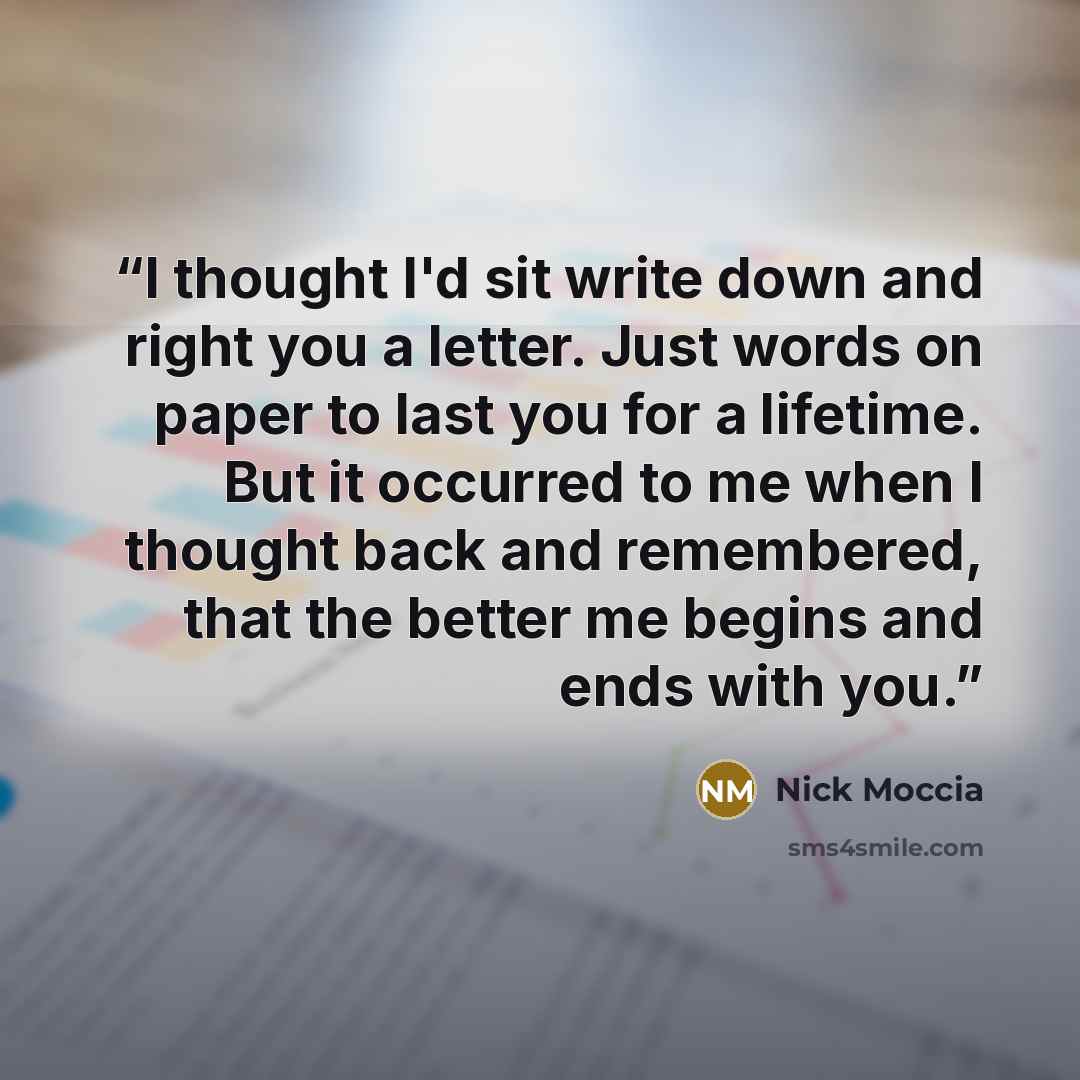 “I thought I'd sit write down and right you a letter. Just words on paper to last you for a lifetime. But it occurred to me when I thought back and remembered, that the better me begins and ends with you.” quote by Nick Moccia