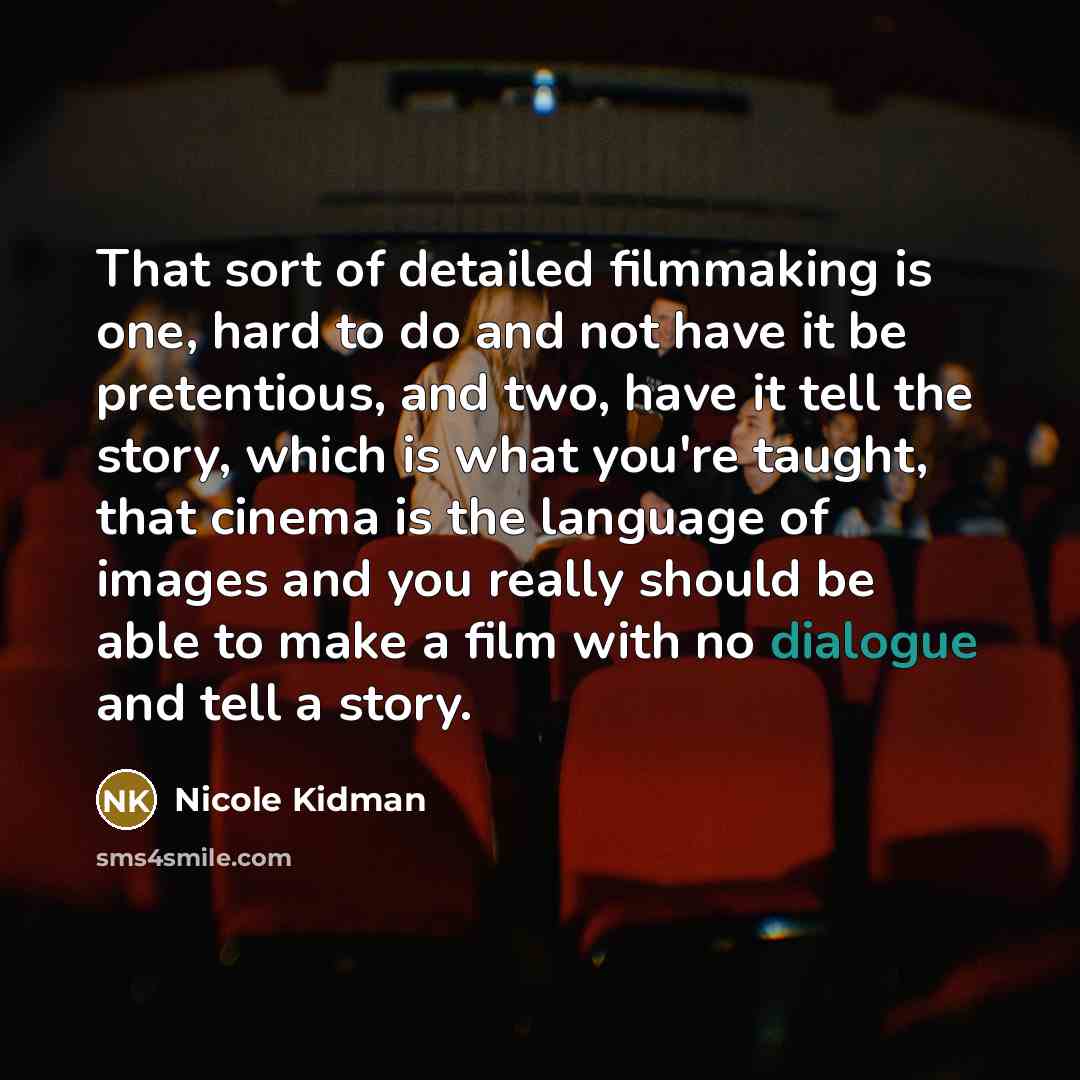 “That sort of detailed filmmaking is one, hard to do and not have it be pretentious, and two, have it tell the story, which is what you're taught, that cinema is the language of images and you really should be able to make a film with no dialogue and tell a story.” quote by Nicole Kidman