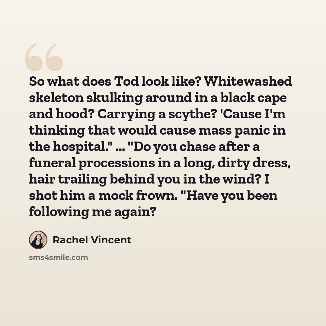 “So what does Tod look like? Whitewashed skeleton skulking around in a black cape and hood? Carrying a scythe? 'Cause I'm thinking that would cause mass panic in the hospital." … "Do you chase after a funeral processions in a long, dirty dress, hair trailing behind you in the wind? I shot him a…” quote by Rachel Vincent