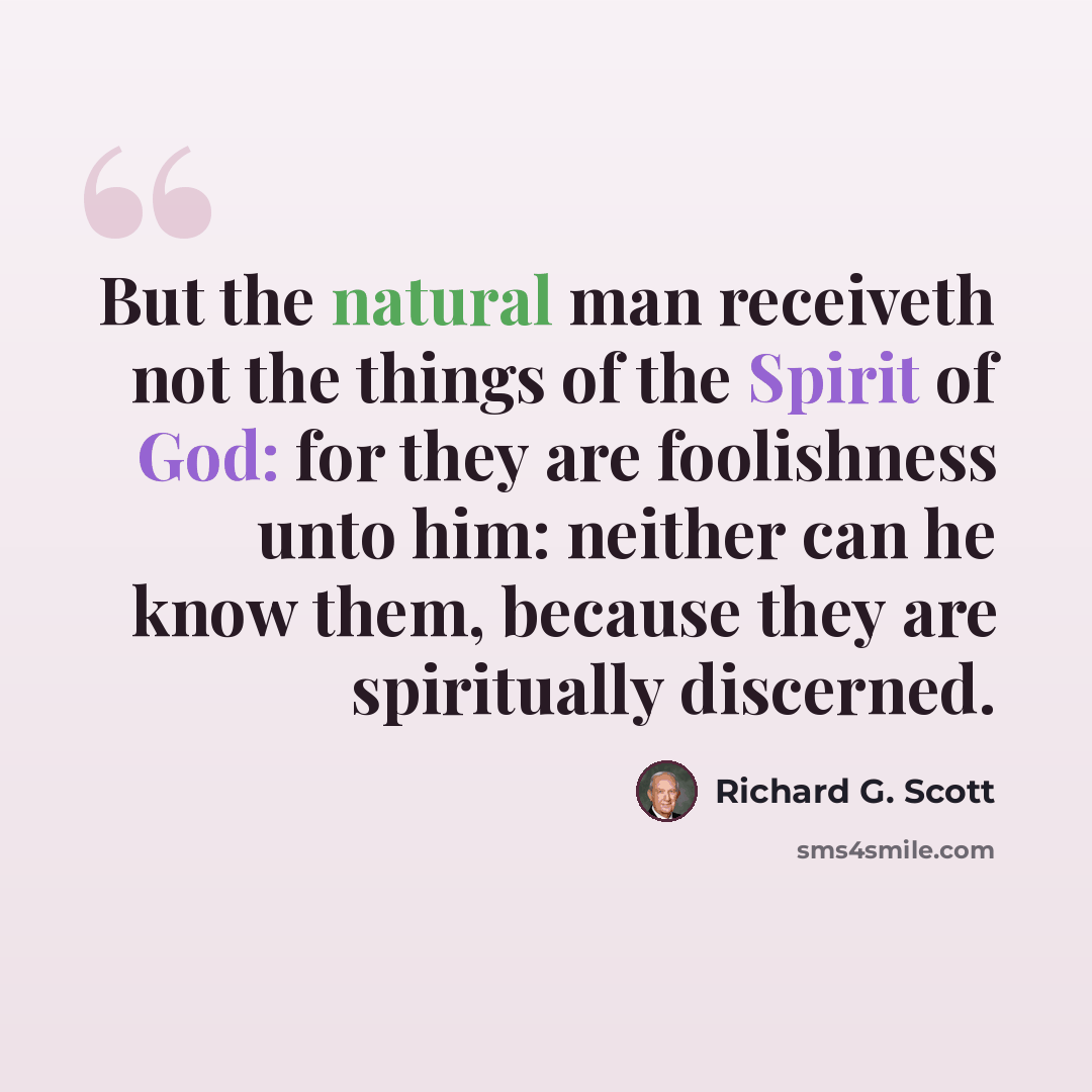 “But the natural man receiveth not the things of the Spirit of God: for they are foolishness unto him: neither can he know them, because they are spiritually discerned.” quote by Richard G. Scott