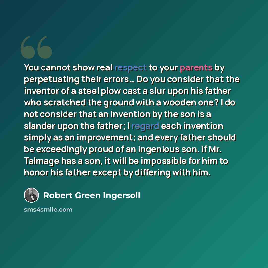 “You cannot show real respect to your parents by perpetuating their errors… Do you consider that the inventor of a steel plow cast a slur upon his father who scratched the ground with a wooden one? I do not consider that an invention by the son is a slander upon the father; I regard each invention…” quote by Robert Green Ingersoll