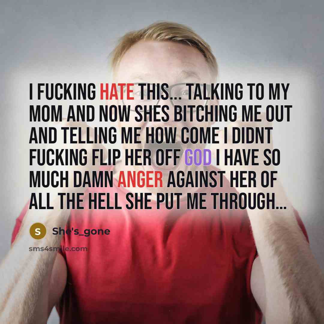 “I fucking hate this... talking to my mom and now shes bitching me out and telling me how come I didnt Fucking flip her off god I have so much damn anger against her of all the hell she put me through…” quote by She's_gone
