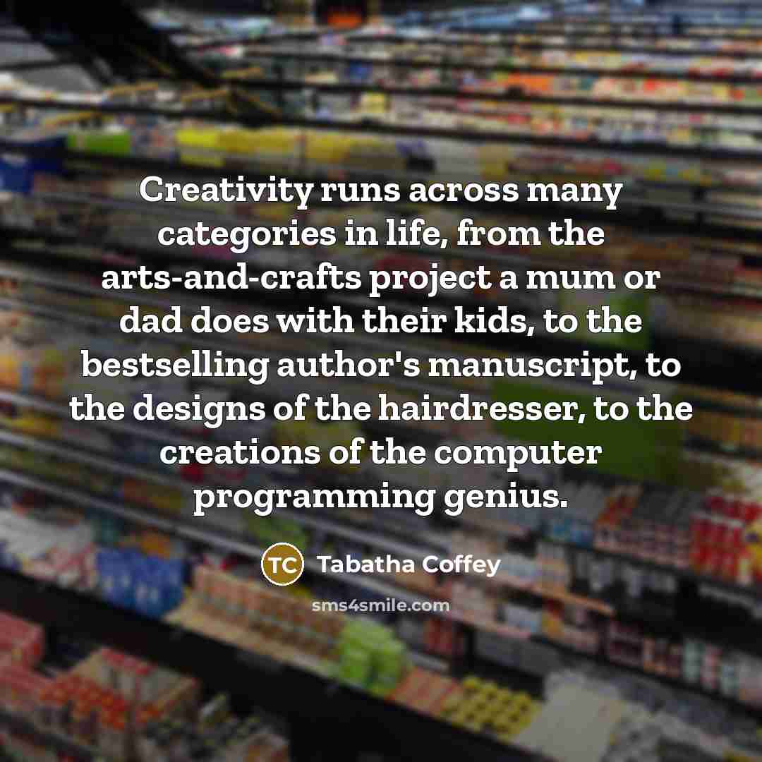 “Creativity runs across many categories in life, from the arts-and-crafts project a mum or dad does with their kids, to the bestselling author's manuscript, to the designs of the hairdresser, to the creations of the computer programming genius.” quote by Tabatha Coffey