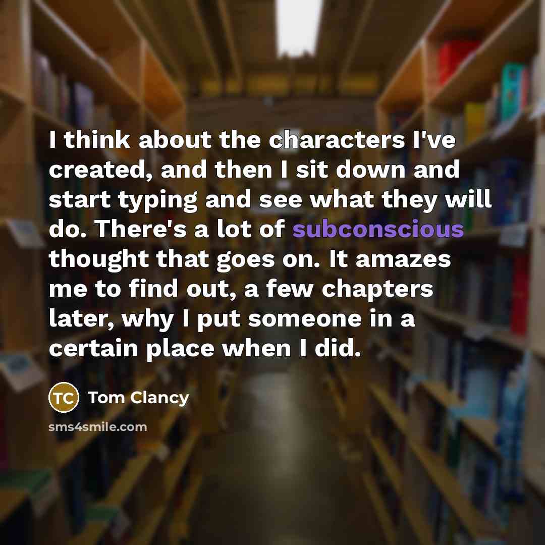 “I think about the characters I've created, and then I sit down and start typing and see what they will do. There's a lot of subconscious thought that goes on. It amazes me to find out, a few chapters later, why I put someone in a certain place when I did.” quote by Tom Clancy