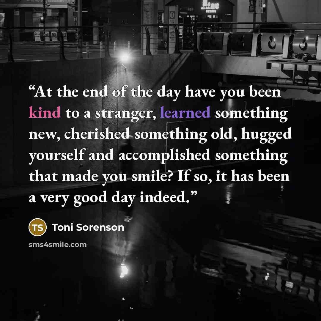 “At the end of the day have you been kind to a stranger, learned something new, cherished something old, hugged yourself and accomplished something that made you smile? If so, it has been a very good day indeed.” quote by Toni Sorenson