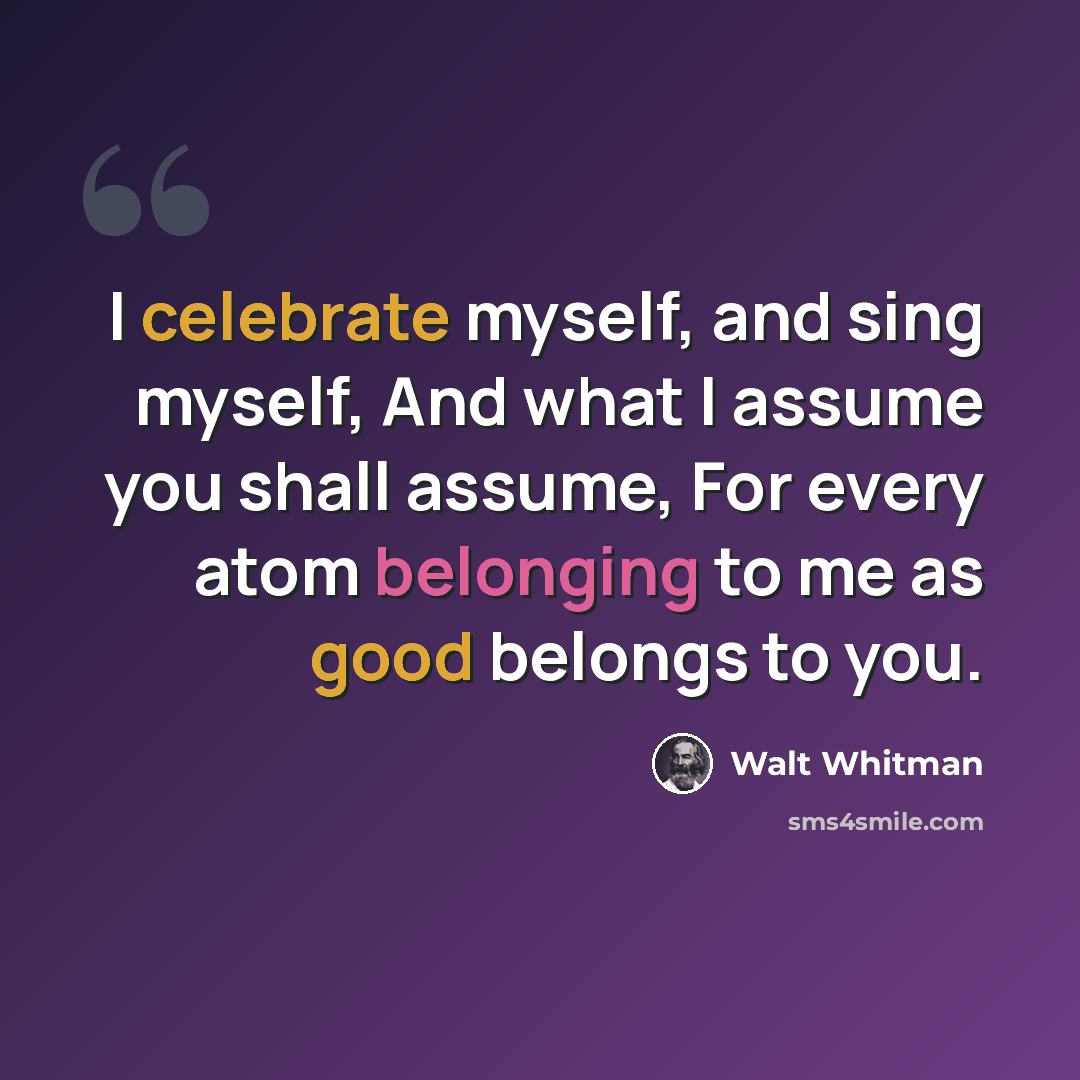 “I celebrate myself, and sing myself, And what I assume you shall assume, For every atom belonging to me as good belongs to you.” quote by Walt Whitman