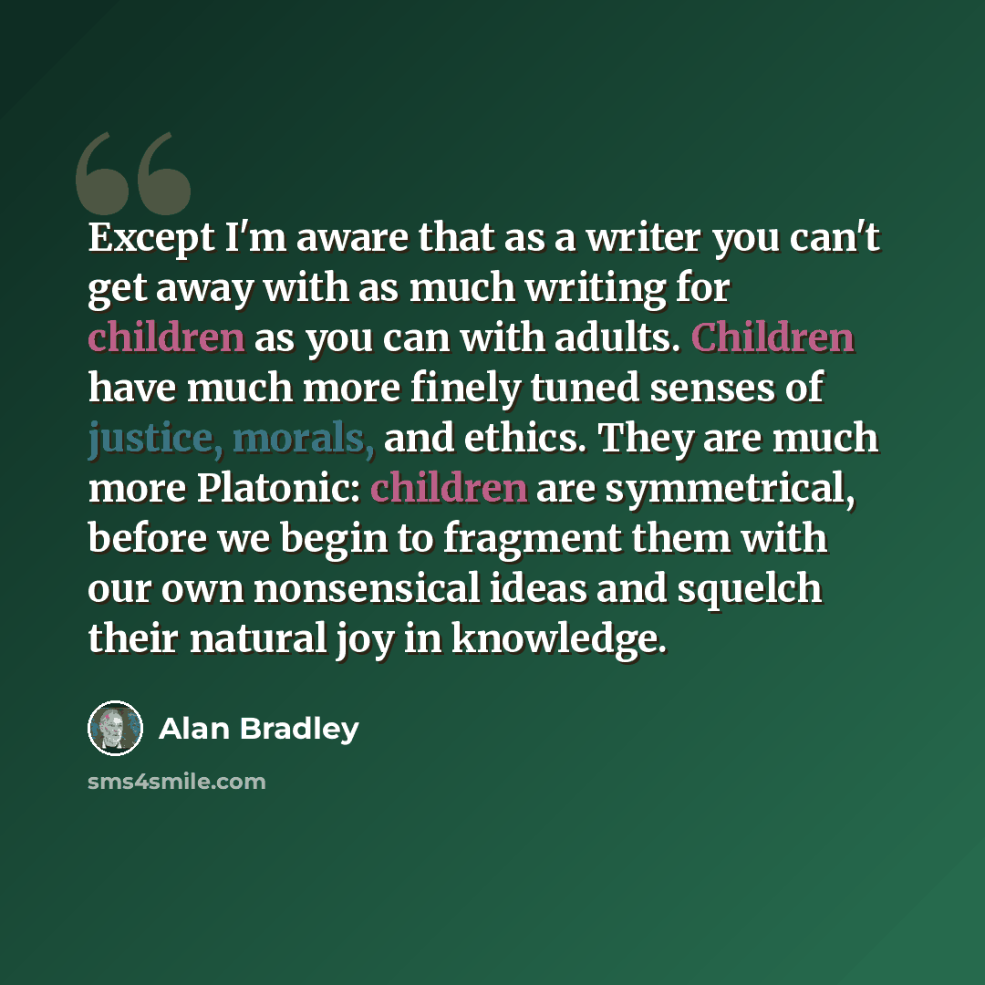 “Except I'm aware that as a writer you can't get away with as much writing for children as you can with adults. Children have much more finely tuned senses of justice, morals, and ethics. They are much more Platonic: children are symmetrical, before we begin to fragment them with our own…” quote by Alan Bradley