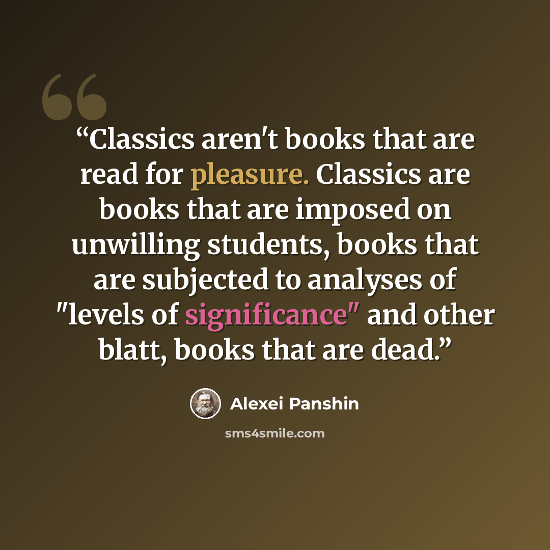 “Classics aren't books that are read for pleasure. Classics are books that are imposed on unwilling students, books that are subjected to analyses of "levels of significance" and other blatt, books that are dead.” quote by Alexei Panshin