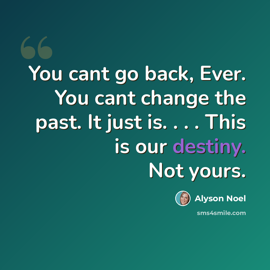 “You cant go back, Ever. You cant change the past. It just is. . . . This is our destiny. Not yours.” quote by Alyson Noel