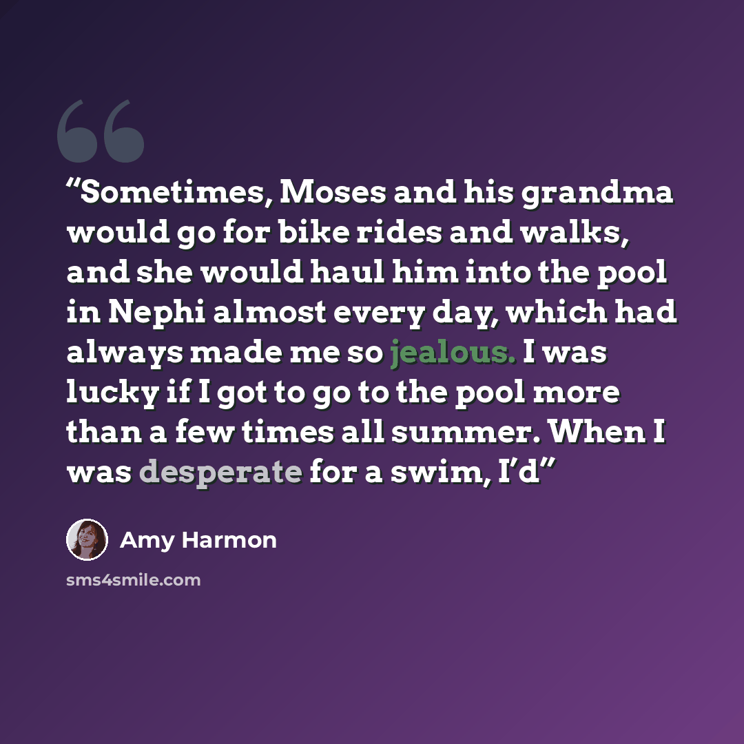 “Sometimes, Moses and his grandma would go for bike rides and walks, and she would haul him into the pool in Nephi almost every day, which had always made me so jealous. I was lucky if I got to go to the pool more than a few times all summer. When I was desperate for a swim, I’d” quote by Amy Harmon