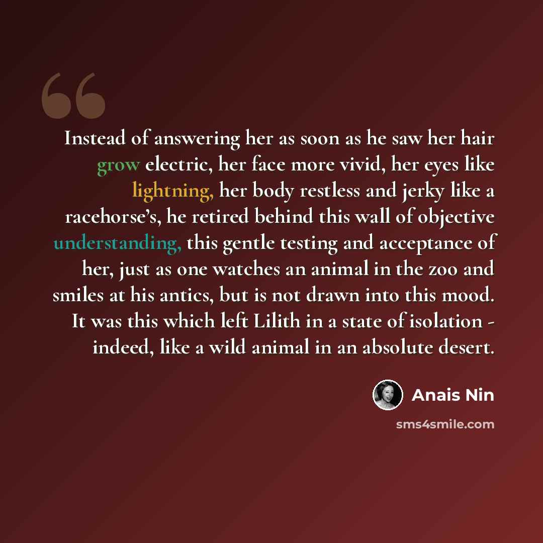 “Instead of answering her as soon as he saw her hair grow electric, her face more vivid, her eyes like lightning, her body restless and jerky like a racehorse’s, he retired behind this wall of objective understanding, this gentle testing and acceptance of her, just as one watches an animal in the…” quote by Anais Nin