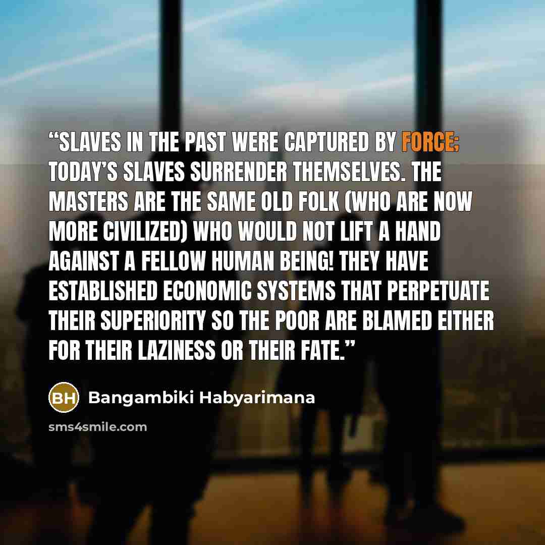 “Slaves in the past were captured by force; today’s slaves surrender themselves. The masters are the same old folk (who are now more civilized) who would not lift a hand against a fellow human being! They have established economic systems that perpetuate their superiority so the poor are blamed…” quote by Bangambiki Habyarimana