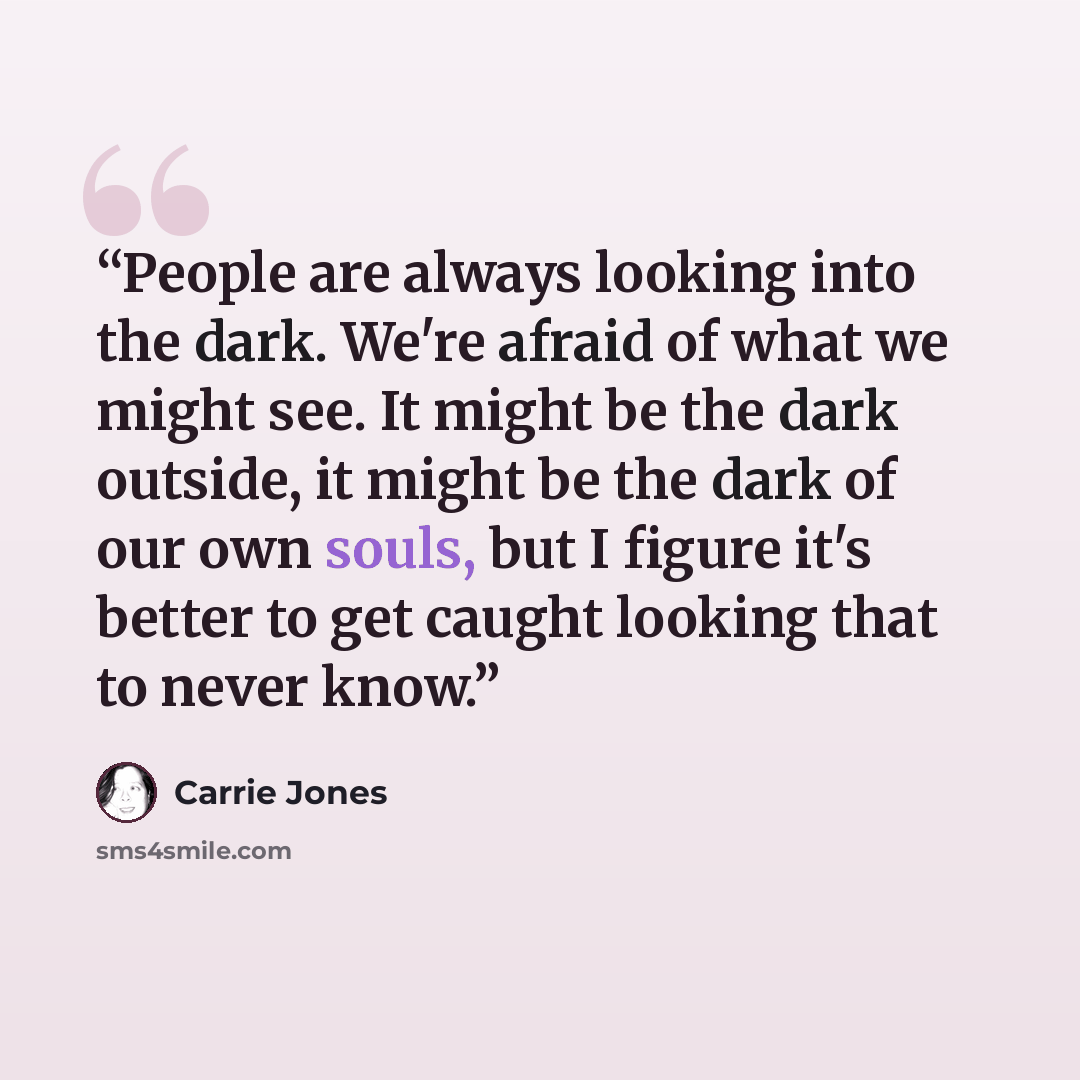 “People are always looking into the dark. We're afraid of what we might see. It might be the dark outside, it might be the dark of our own souls, but I figure it's better to get caught looking that to never know.” quote by Carrie Jones