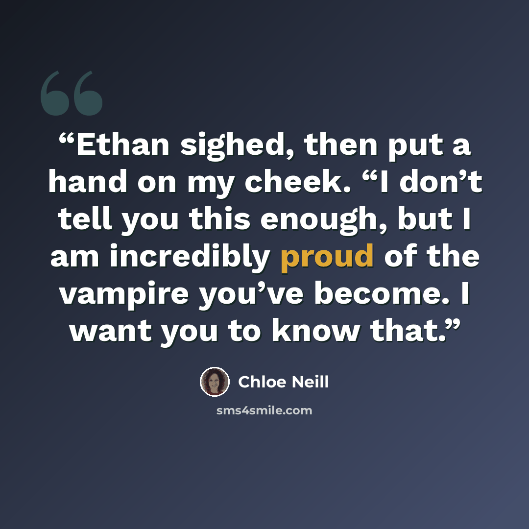 “Ethan sighed, then put a hand on my cheek. “I don’t tell you this enough, but I am incredibly proud of the vampire you’ve become. I want you to know that.” quote by Chloe Neill