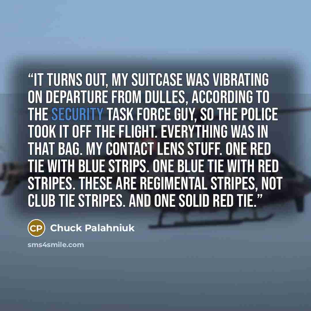 “It turns out, my suitcase was vibrating on departure from Dulles, according to the security task force guy, so the police took it off the flight. Everything was in that bag. My contact lens stuff. One red tie with blue strips. One blue tie with red stripes. These are regimental stripes, not club…” quote by Chuck Palahniuk