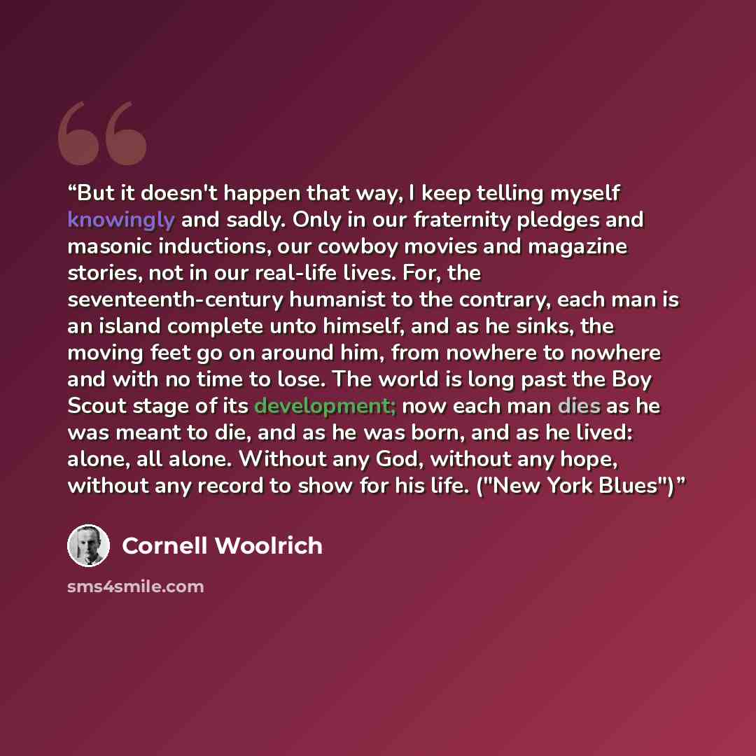 “But it doesn't happen that way, I keep telling myself knowingly and sadly. Only in our fraternity pledges and masonic inductions, our cowboy movies and magazine stories, not in our real-life lives. For, the seventeenth-century humanist to the contrary, each man is an island complete unto himself…” quote by Cornell Woolrich