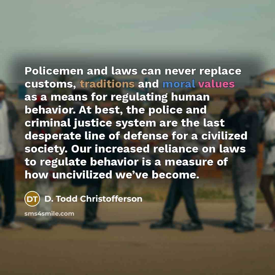 “Policemen and laws can never replace customs, traditions and moral values as a means for regulating human behavior. At best, the police and criminal justice system are the last desperate line of defense for a civilized society. Our increased reliance on laws to regulate behavior is a measure of…” quote by D. Todd Christofferson
