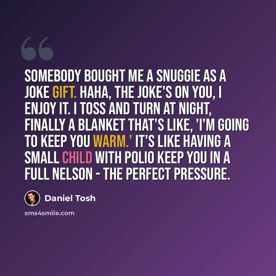 “Somebody bought me a Snuggie as a joke gift. Haha, the joke's on you, I enjoy it. I toss and turn at night, finally a blanket that's like, 'I'm going to keep you warm.' It's like having a small child with polio keep you in a full nelson - the perfect pressure.” quote by Daniel Tosh