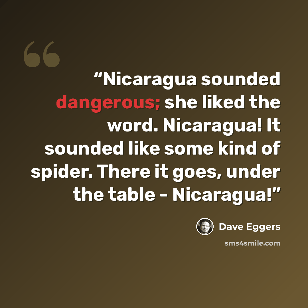 “Nicaragua sounded dangerous; she liked the word. Nicaragua! It sounded like some kind of spider. There it goes, under the table - Nicaragua!” quote by Dave Eggers