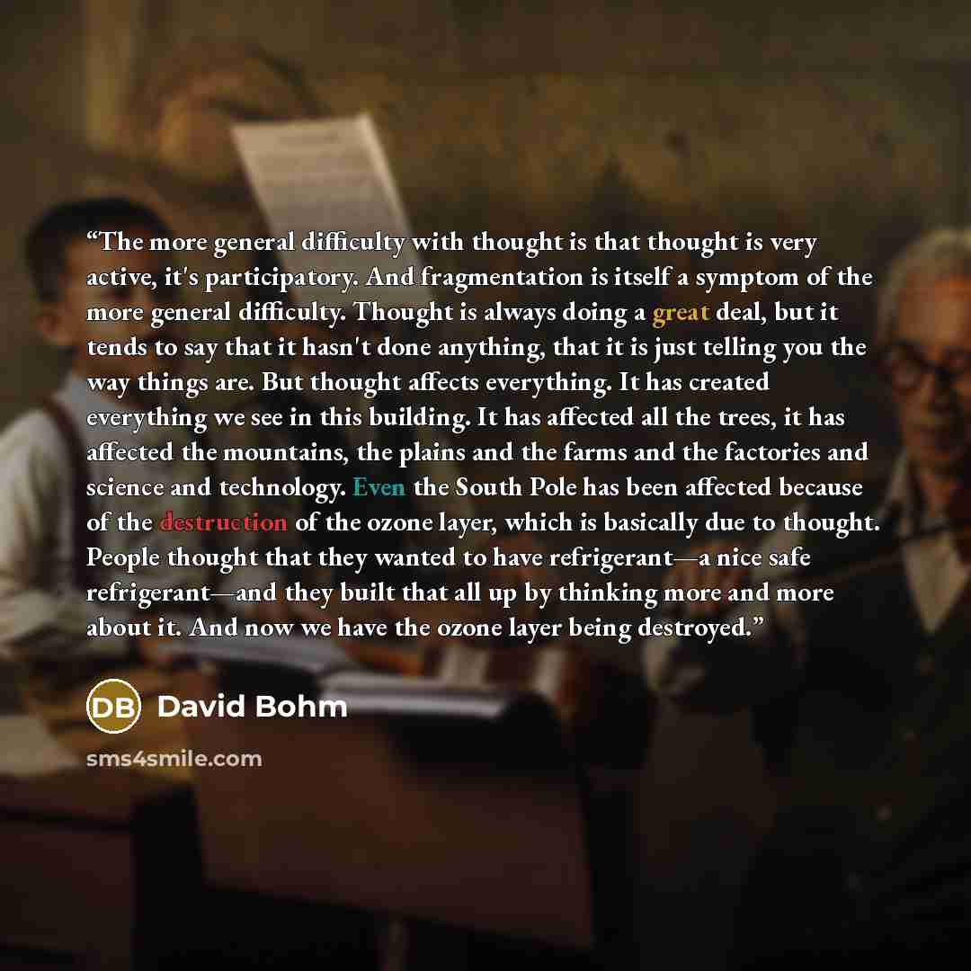 “The more general difficulty with thought is that thought is very active, it's participatory. And fragmentation is itself a symptom of the more general difficulty. Thought is always doing a great deal, but it tends to say that it hasn't done anything, that it is just telling you the way things are…” quote by David Bohm