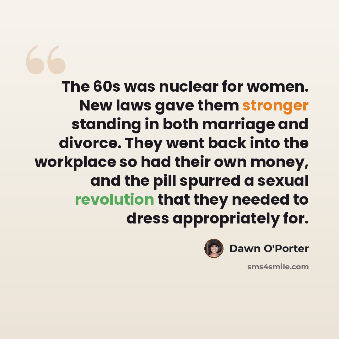 “The 60s was nuclear for women. New laws gave them stronger standing in both marriage and divorce. They went back into the workplace so had their own money, and the pill spurred a sexual revolution that they needed to dress appropriately for.” quote by Dawn O'Porter
